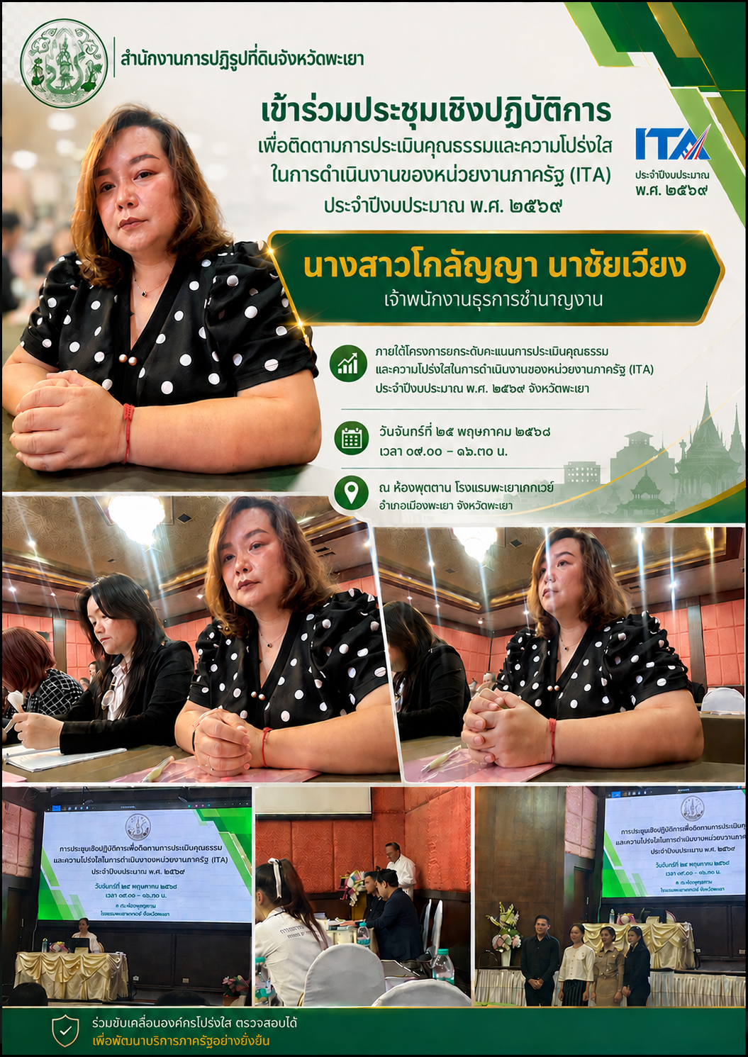title - วันที่ 25 พฤษภาคม 2569 นางสาวสุภาพร บุญธรรม ปฏิรูปที่ดินจังหวัดพะเยา มอบหมายให้นางสาวโกลัญญา นาชัยเวียง เจ้าพนักงานธุรการชำนาญงาน เข้าร่วมประชุมเชิงปฏิบัติการเพื่อติดตามการประเมินคุณธรรมและความโปร่งใสในการดำเนินงานของหน่วยงานภาครัฐ (ITA) ประจำปีงบประมาณ พ.ศ. 2569 ภายใต้โครงการยกระดับคะแนนการประเมินคุณธรรมและความโปร่งใสในการดำเนินงานของหน่วยงานภาครัฐ (ITA) ประจำปีงบประมาณ พ.ศ. 2569 จังหวัดพะเยา ระหว่างเวลา 09.00 – 16.30 น. ณ ห้องพุดตาน โรงแรมพะเยาเกทเวย์ อำเภอเมืองพะเยา จังหวัดพะเยา การประชุมดังกล่าวมีกลุ่มเป้าหมายประกอบด้วยคณะทำงานติดตามการดำเนินการประเมินคุณธรรมและความโปร่งใสในการดำเนินงานของหน่วยงานภาครัฐ (Integrity and Transparency Assessment : ITA) ของส่วนราชการระดับจังหวัด จังหวัดพะเยา และองค์กรปกครองส่วนท้องถิ่นทุกแห่งที่เข้าร่วมการประเมิน ITA ประจำปีงบประมาณ พ.ศ. 2569 จำนวน 120 คน เพื่อให้การดำเนินงานด้านการประเมินคุณธรรมและความโปร่งใสในการดำเนินงานของหน่วยงานภาครัฐ (ITA) ของจังหวัดพะเยา เป็นไปด้วยความเรียบร้อย โปร่งใส และมีประสิทธิภาพต่อไป 